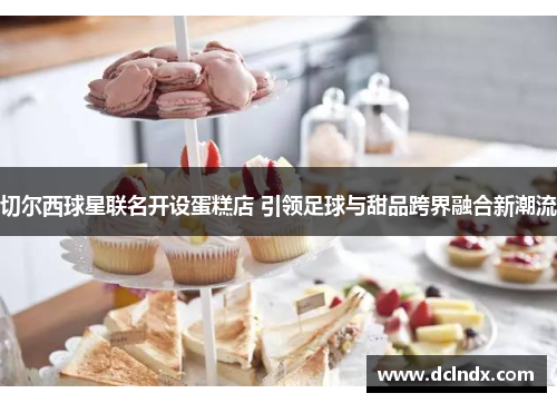 切尔西球星联名开设蛋糕店 引领足球与甜品跨界融合新潮流