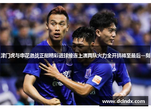 津门虎与申花激战正酣精彩进球接连上演两队火力全开拼搏至最后一刻