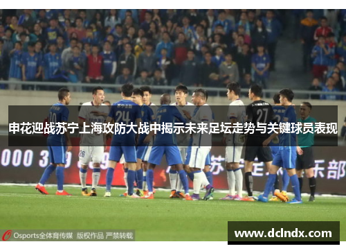 申花迎战苏宁上海攻防大战中揭示未来足坛走势与关键球员表现