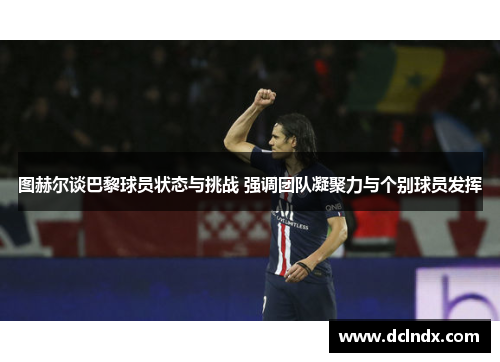 图赫尔谈巴黎球员状态与挑战 强调团队凝聚力与个别球员发挥